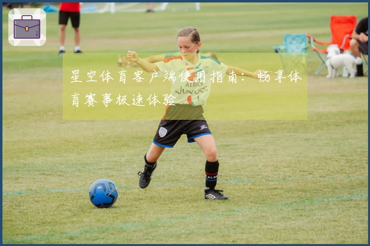 星空体育客户端使用指南：畅享体育赛事极速体验