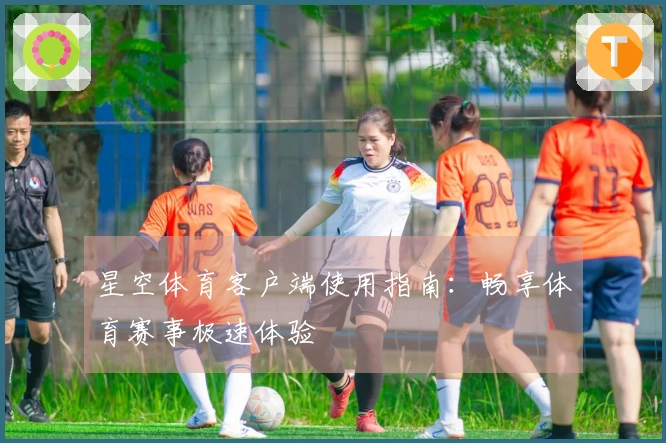 星空体育客户端使用指南：畅享体育赛事极速体验